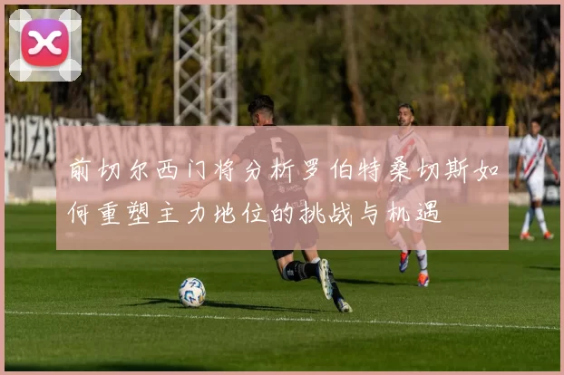 前切尔西门将分析罗伯特桑切斯如何重塑主力地位的挑战与机遇