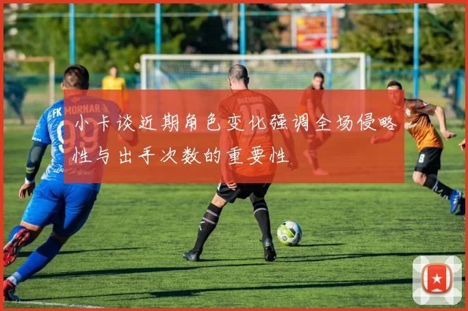 小卡谈近期角色变化强调全场侵略性与出手次数的重要性