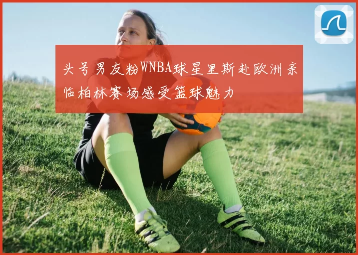 头号男友粉WNBA球星里斯赴欧洲亲临柏林赛场感受篮球魅力