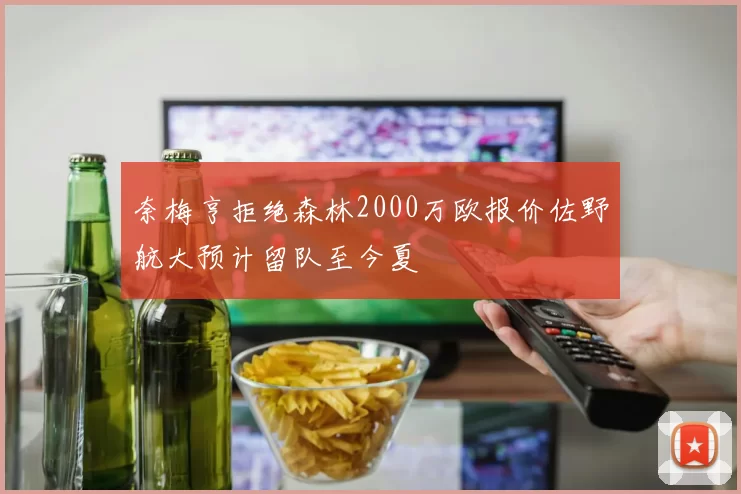 奈梅亨拒绝森林2000万欧报价佐野航大预计留队至今夏
