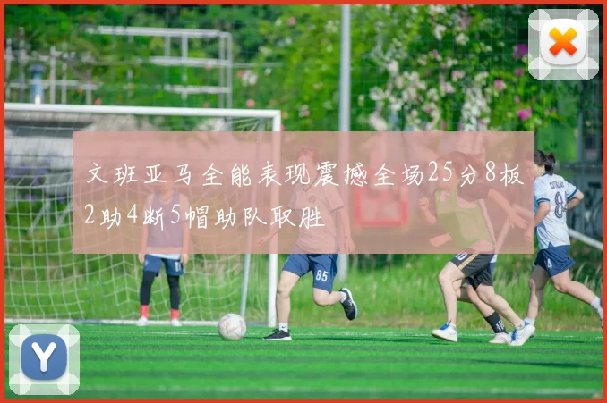 文班亚马全能表现震撼全场25分8板2助4断5帽助队取胜